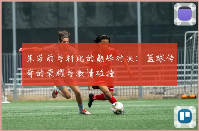 朱芳雨与科比的巅峰对决：篮球传奇的荣耀与激情碰撞
